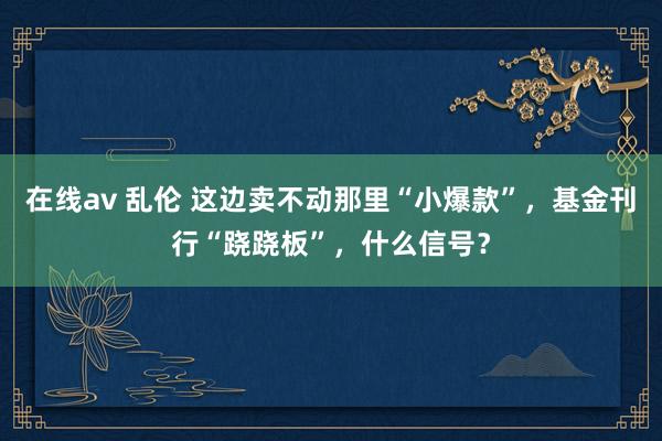 在线av 乱伦 这边卖不动那里“小爆款”,基金刊行“跷跷板”,什么信号?
