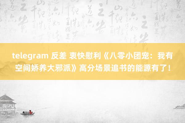 telegram 反差 衷快慰利《八零小团宠:我有空间娇养大邪派》高分场景追书的能源有了!