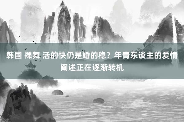 韩国 裸舞 活的快仍是婚的稳?年青东谈主的爱情阐述正在逐渐转机