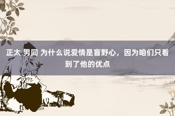 正太 男同 为什么说爱情是盲野心,因为咱们只看到了他的优点