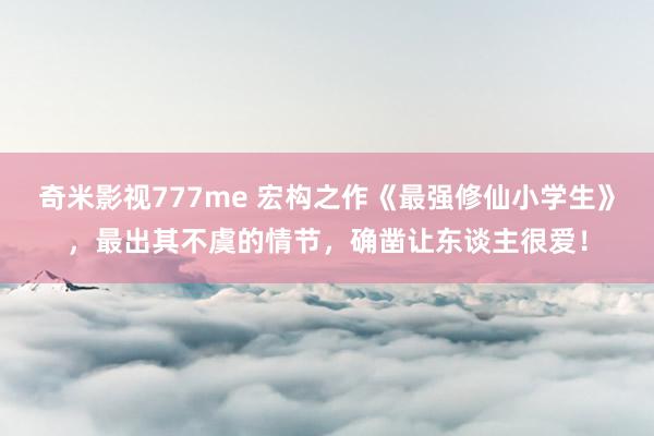 奇米影视777me 宏构之作《最强修仙小学生》,最出其不虞的情节,确凿让东谈主很爱!