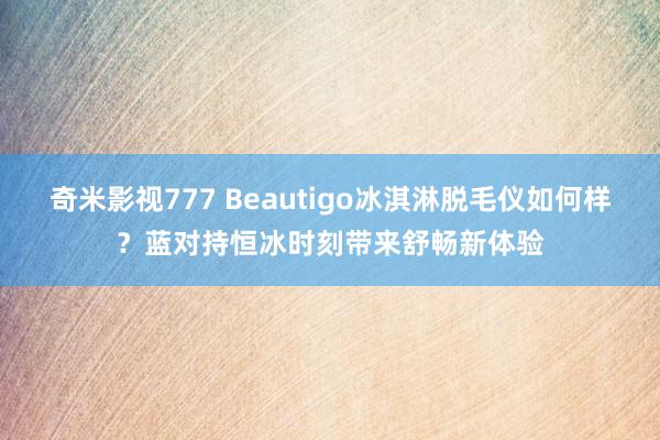 奇米影视777 Beautigo冰淇淋脱毛仪如何样?蓝对持恒冰时刻带来舒畅新体验