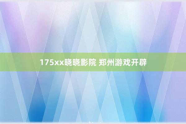 175xx晓晓影院 郑州游戏开辟