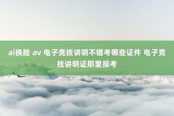 ai换脸 av 电子竞技讲明不错考哪些证件 电子竞技讲明证那里报考