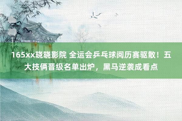 165xx晓晓影院 全运会乒乓球阅历赛驱散！五大技俩晋级名单出炉，黑马逆袭成看点