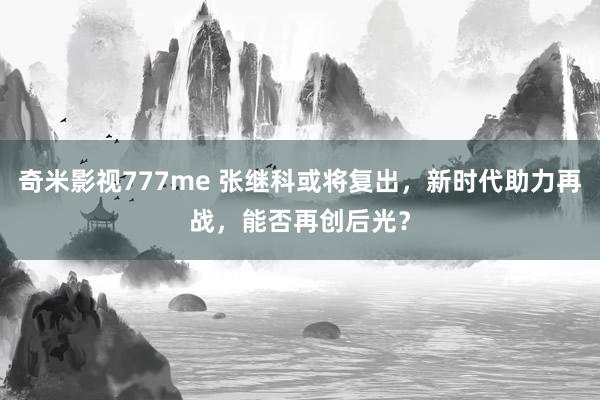 奇米影视777me 张继科或将复出，新时代助力再战，能否再创后光？
