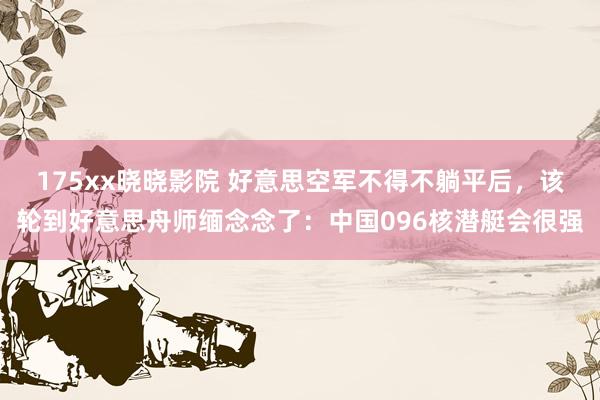 175xx晓晓影院 好意思空军不得不躺平后,该轮到好意思舟师缅念念了:中国096核潜艇会很强