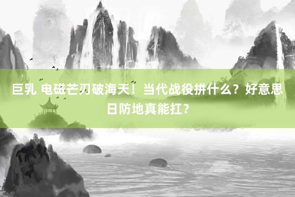 巨乳 电磁芒刃破海天！当代战役拼什么？好意思日防地真能扛？