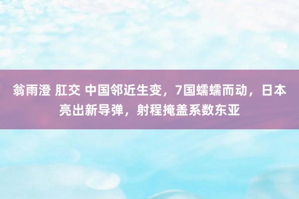 翁雨澄 肛交 中国邻近生变，7国蠕蠕而动，日本亮出新导弹，射程掩盖系数东亚