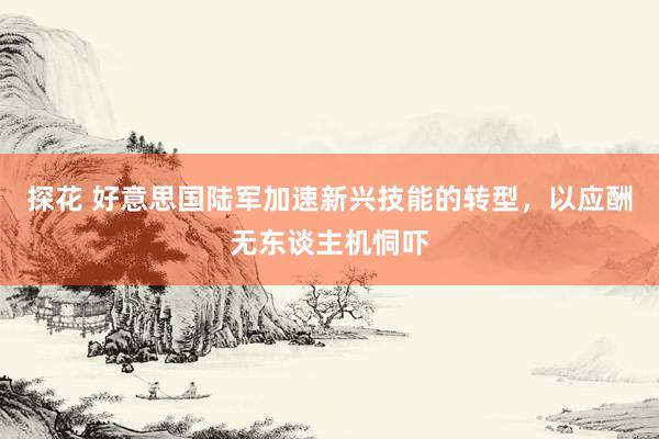探花 好意思国陆军加速新兴技能的转型,以应酬无东谈主机恫吓