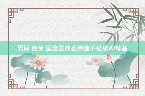 男同 色情 国度发改委缔造千亿级AI母基