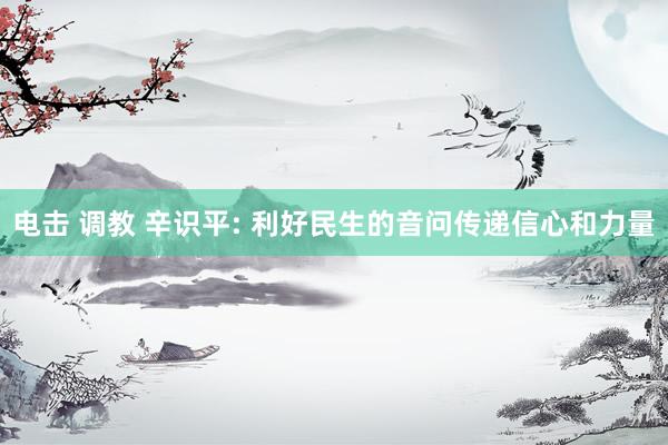 电击 调教 辛识平: 利好民生的音问传递信心和力量
