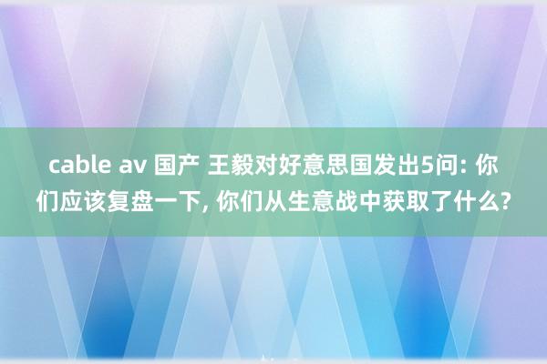 cable av 国产 王毅对好意思国发出5问: 你们应该复盘一下, 你们从生意战中获取了什么?