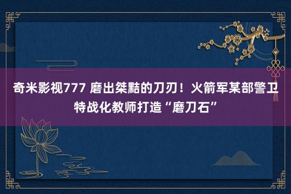 奇米影视777 磨出桀黠的刀刃!火箭军某部警卫特战化教师打造“磨刀石”