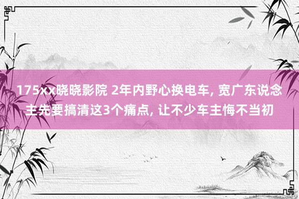 175xx晓晓影院 2年内野心换电车, 宽广东说念主先要搞清这3个痛点, 让不少车主悔不当初