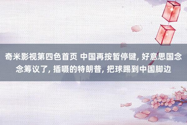 奇米影视第四色首页 中国再按暂停键, 好意思国念念筹议了, 插嗫的特朗普, 把球踢到中国脚边