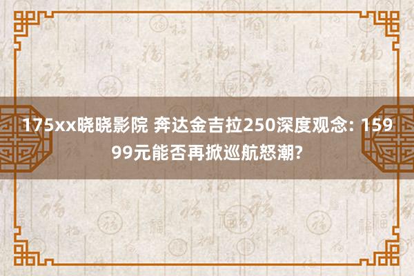 175xx晓晓影院 奔达金吉拉250深度观念: 15999元能否再掀巡航怒潮?