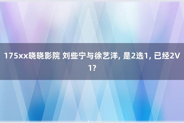 175xx晓晓影院 刘些宁与徐艺洋, 是2选1, 已经2V1?