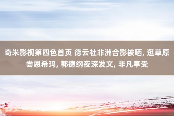 奇米影视第四色首页 德云社非洲合影被晒, 逛草原尝恩希玛, 郭德纲夜深发文, 非凡享受